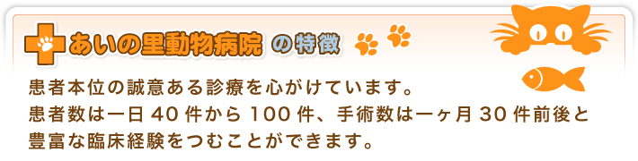 あいの里動物病院の特徴/患者本位の誠意ある診療を心がけています。患者数は一日40件から100件、手術数は一ヶ月30件前後と豊富な臨床経験をつむことができます。