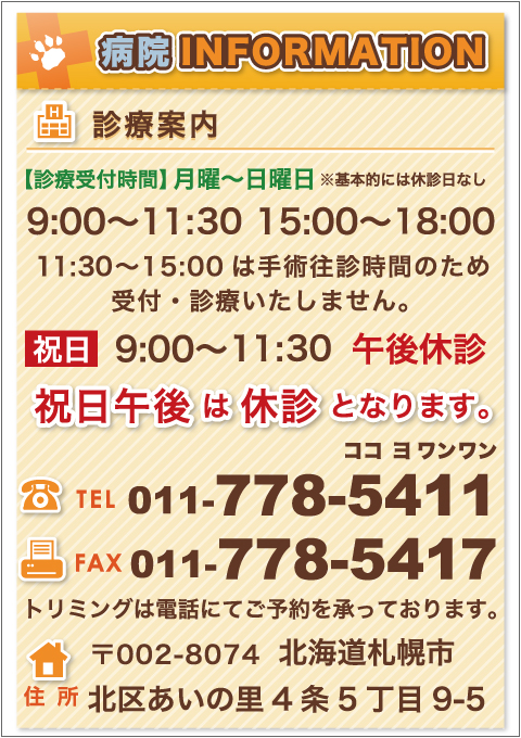 診察案内／／【診療受付時間】月曜〜日曜日 ※基本的には休診日なし／9:00～11:30、15:00～18:00［11:30～15:00は手術往診時間のため受付・診療いたしません。］・祝日9:00～11:30、午後休診／祝日午後は休診となります。／TEL011-778-5411(ココヨワンワン)／FAX・011-778-5417／トリミングは電話にてご予約承っております。／〒002-8074北海道札幌市北区あいの里4条5丁目9-5